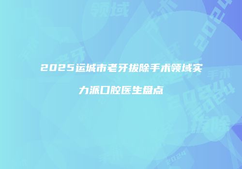 2025运城市老牙拔除手术领域实力派口腔医生盘点
