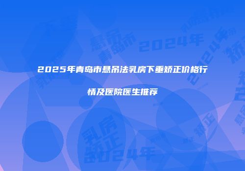 2025年青岛市悬吊法乳房下垂矫正价格行情及医院医生推荐