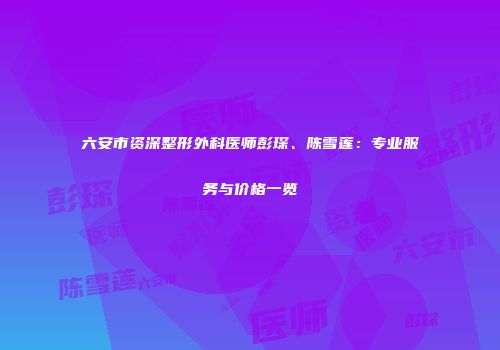 六安市资深整形外科医师彭琛、陈雪莲：专业服务与价格一览