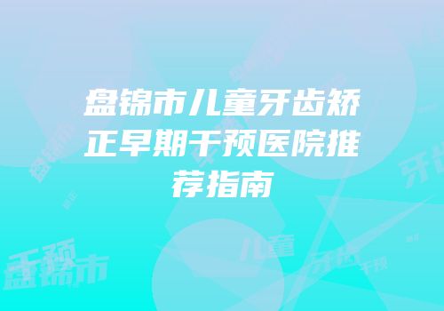 盘锦市儿童牙齿矫正早期干预医院推荐指南