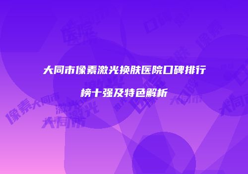 大同市像素激光换肤医院口碑排行榜十强及特色解析