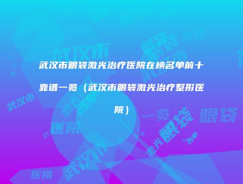 武汉市眼袋激光治疗医院在榜名单前十靠谱一览（武汉市眼袋激光治疗整形医院）