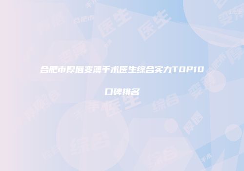 合肥市厚唇变薄手术医生综合实力TOP10口碑排名