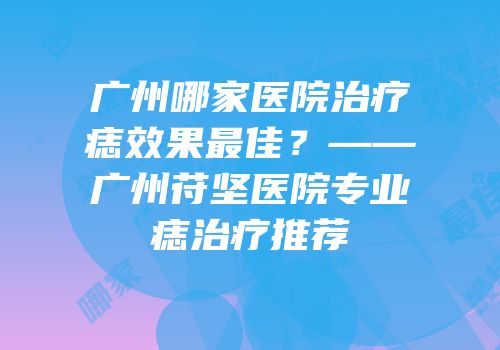 广州哪家医院治疗痣效果最佳？——广州苻坚医院专业痣治疗推荐