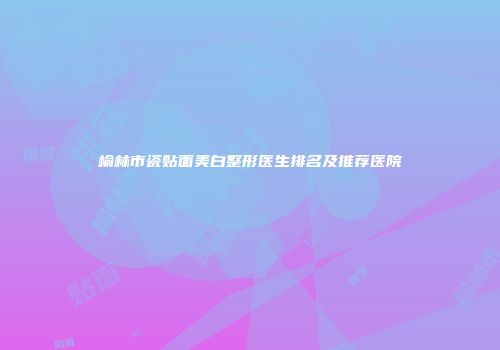 榆林市瓷贴面美白整形医生排名及推荐医院
