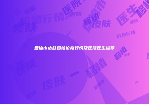 盘锦市皮肤移植价格行情及医院医生推荐