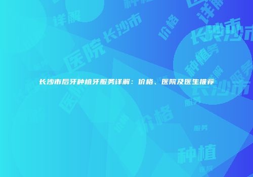 长沙市后牙种植牙服务详解：价格、医院及医生推荐