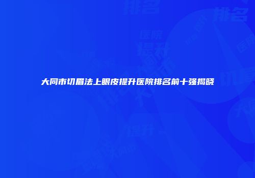 大同市切眉法上眼皮提升医院排名前十强揭晓