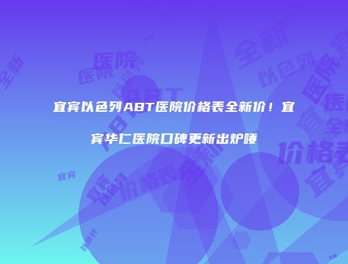宜宾以色列ABT医院价格表全新价！宜宾华仁医院口碑更新出炉喽