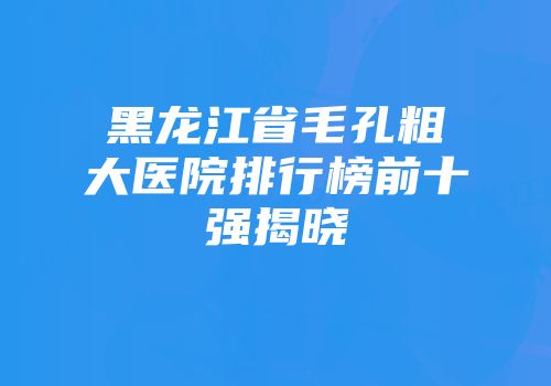黑龙江省毛孔粗大医院排行榜前十强揭晓