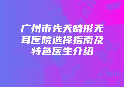 广州市先天畸形无耳医院选择指南及特色医生介绍