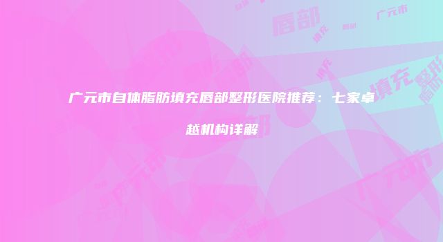 广元市自体脂肪填充唇部整形医院推荐：七家卓越机构详解