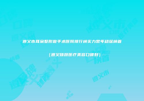 遵义市耳朵整形做手术医院排行榜实力常年稳居榜首（遵义臻颜医疗美容口碑好）