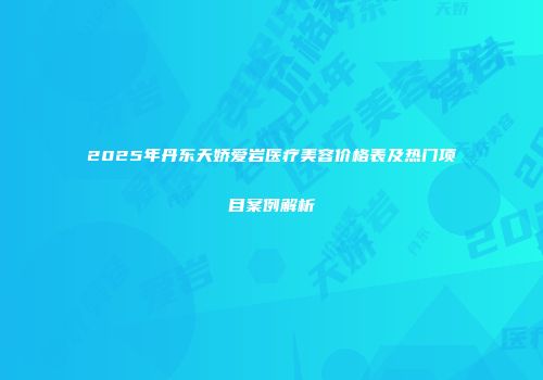 2025年丹东天娇爱岩医疗美容价格表及热门项目案例解析