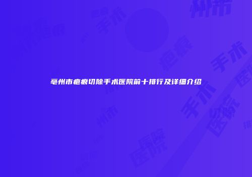 亳州市疤痕切除手术医院前十排行及详细介绍
