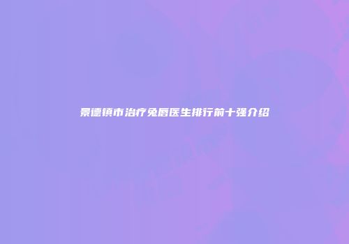 景德镇市治疗兔唇医生排行前十强介绍