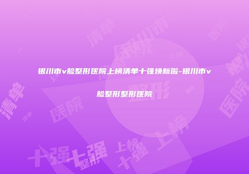 银川市v脸整形医院上榜清单十强焕新啦-银川市v脸整形整形医院