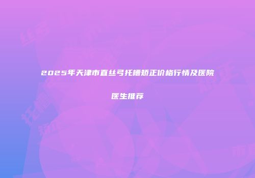 2025年天津市直丝弓托槽矫正价格行情及医院医生推荐