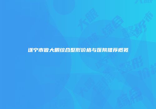 遂宁市做大眼综合整形价格与医院推荐概览