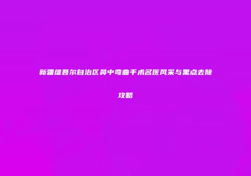 新疆维吾尔自治区鼻中弯曲手术名医风采与黑点去除攻略