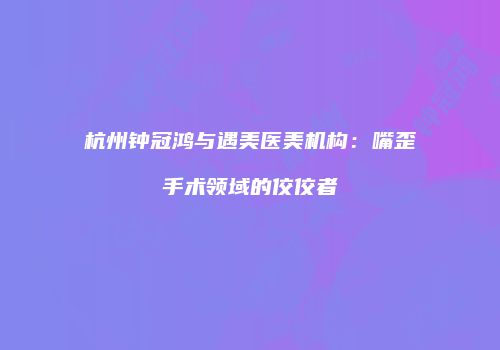 杭州钟冠鸿与遇美医美机构：嘴歪手术领域的佼佼者