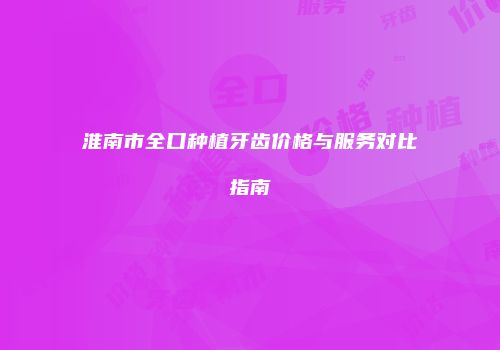 淮南市全口种植牙齿价格与服务对比指南