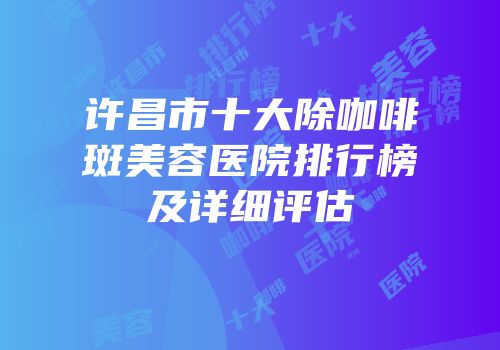 许昌市十大除咖啡斑美容医院排行榜及详细评估