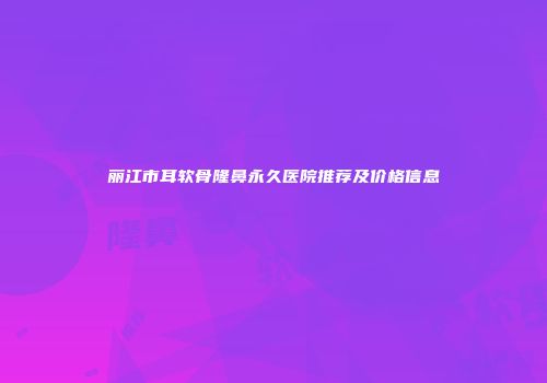 丽江市耳软骨隆鼻永久医院推荐及价格信息