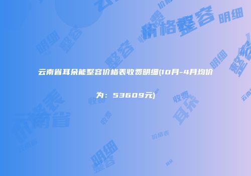 云南省耳朵能整容价格表收费明细(10月-4月均价为：53609元)