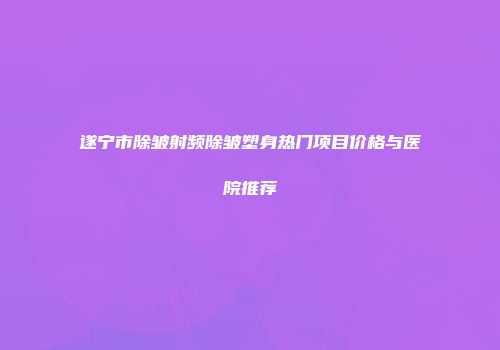 遂宁市除皱射频除皱塑身热门项目价格与医院推荐