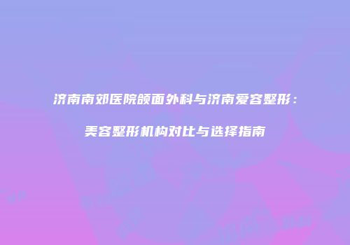 济南南郊医院颌面外科与济南爱容整形：美容整形机构对比与选择指南
