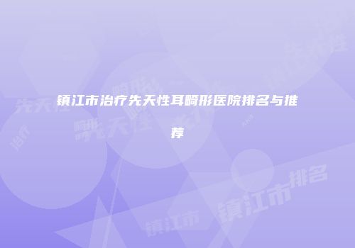 镇江市治疗先天性耳畸形医院排名与推荐