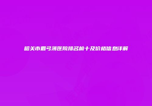 韶关市眉弓薄医院排名前十及价格信息详解