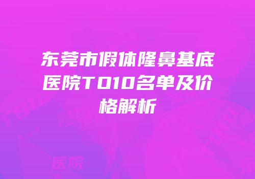 东莞市假体隆鼻基底医院TO10名单及价格解析