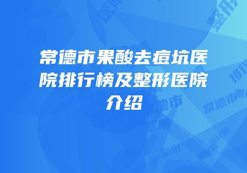 常德市果酸去痘坑医院排行榜及整形医院介绍