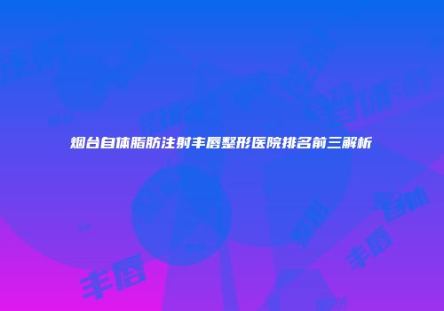 烟台自体脂肪注射丰唇整形医院排名前三解析