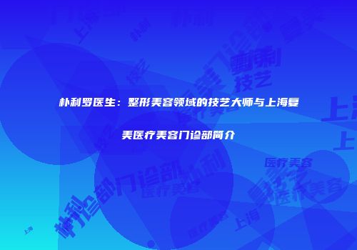 朴利罗医生：整形美容领域的技艺大师与上海复美医疗美容门诊部简介