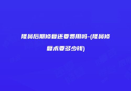 隆鼻后期修复还要费用吗-(隆鼻修复术要多少钱)