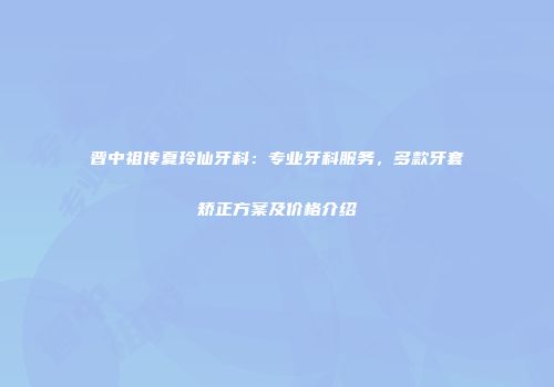 晋中祖传夏玲仙牙科：专业牙科服务，多款牙套矫正方案及价格介绍
