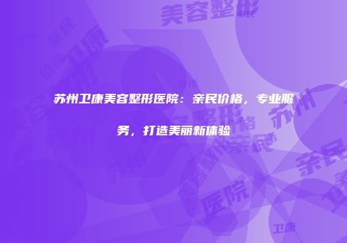 苏州卫康美容整形医院：亲民价格，专业服务，打造美丽新体验