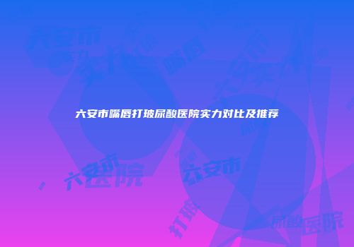 六安市嘴唇打玻尿酸医院实力对比及推荐