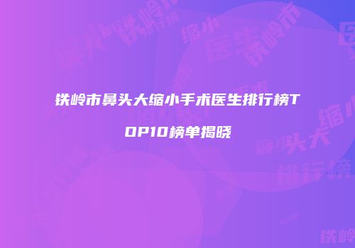 铁岭市鼻头大缩小手术医生排行榜TOP10榜单揭晓