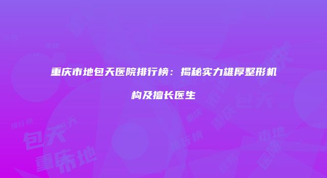 重庆市地包天医院排行榜：揭秘实力雄厚整形机构及擅长医生