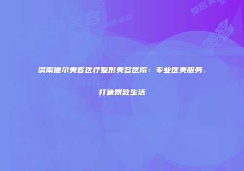 渭南德尔美客医疗整形美容医院：专业医美服务，打造精致生活