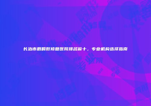 长治市唇畸形修复医院排名前十，专业机构选择指南