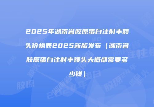 2025年湖南省胶原蛋白注射丰额头价格表2025新版发布（湖南省胶原蛋白注射丰额头大概都需要多少钱）