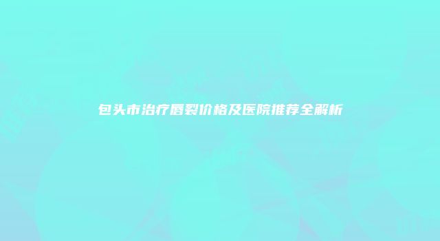包头市治疗唇裂价格及医院推荐全解析