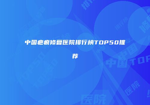 中国疤痕修复医院排行榜TOP50推荐