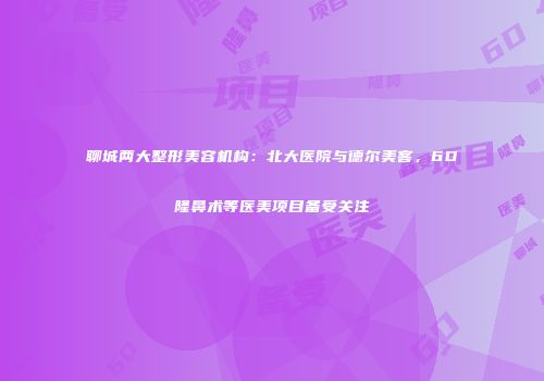 聊城两大整形美容机构：北大医院与德尔美客，6D隆鼻术等医美项目备受关注