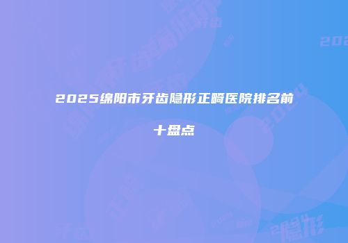 2025绵阳市牙齿隐形正畸医院排名前十盘点